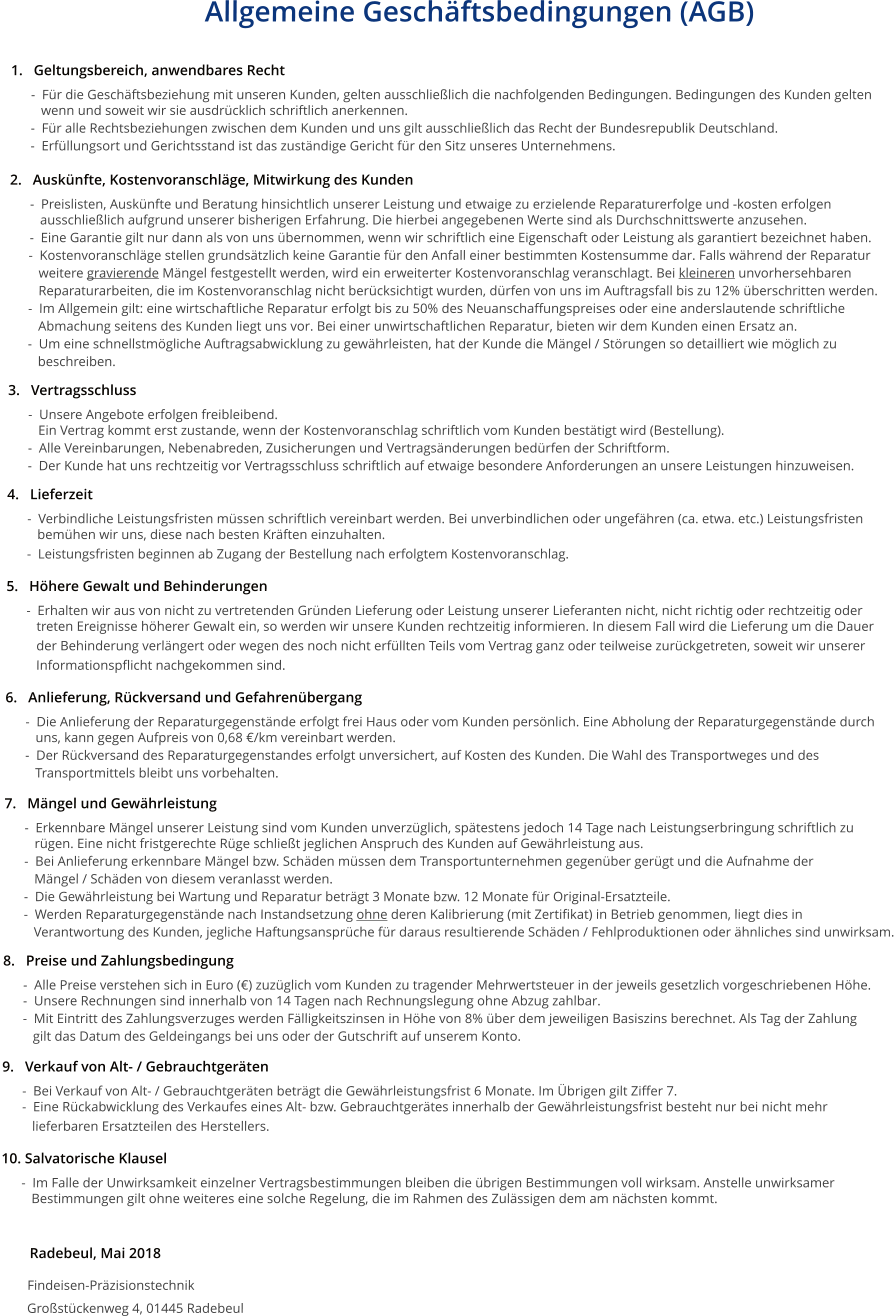 Allgemeine Geschäftsbedingungen (AGB)  1.   Geltungsbereich, anwendbares Recht       -  Für die Geschäftsbeziehung mit unseren Kunden, gelten ausschließlich die nachfolgenden Bedingungen. Bedingungen des Kunden gelten           wenn und soweit wir sie ausdrücklich schriftlich anerkennen.       -  Für alle Rechtsbeziehungen zwischen dem Kunden und uns gilt ausschließlich das Recht der Bundesrepublik Deutschland.       -  Erfüllungsort und Gerichtsstand ist das zuständige Gericht für den Sitz unseres Unternehmens.  2.   Auskünfte, Kostenvoranschläge, Mitwirkung des Kunden       -  Preislisten, Auskünfte und Beratung hinsichtlich unserer Leistung und etwaige zu erzielende Reparaturerfolge und -kosten erfolgen          ausschließlich aufgrund unserer bisherigen Erfahrung. Die hierbei angegebenen Werte sind als Durchschnittswerte anzusehen.       -  Eine Garantie gilt nur dann als von uns übernommen, wenn wir schriftlich eine Eigenschaft oder Leistung als garantiert bezeichnet haben.       -  Kostenvoranschläge stellen grundsätzlich keine Garantie für den Anfall einer bestimmten Kostensumme dar. Falls während der Reparatur           weitere gravierende Mängel festgestellt werden, wird ein erweiterter Kostenvoranschlag veranschlagt. Bei kleineren unvorhersehbaren           Reparaturarbeiten, die im Kostenvoranschlag nicht berücksichtigt wurden, dürfen von uns im Auftragsfall bis zu 12% überschritten werden.       -  Im Allgemein gilt: eine wirtschaftliche Reparatur erfolgt bis zu 50% des Neuanschaffungspreises oder eine anderslautende schriftliche           Abmachung seitens des Kunden liegt uns vor. Bei einer unwirtschaftlichen Reparatur, bieten wir dem Kunden einen Ersatz an.       -  Um eine schnellstmögliche Auftragsabwicklung zu gewährleisten, hat der Kunde die Mängel / Störungen so detailliert wie möglich zu           beschreiben.   3.   Vertragsschluss       -  Unsere Angebote erfolgen freibleibend.           Ein Vertrag kommt erst zustande, wenn der Kostenvoranschlag schriftlich vom Kunden bestätigt wird (Bestellung).       -  Alle Vereinbarungen, Nebenabreden, Zusicherungen und Vertragsänderungen bedürfen der Schriftform.        -  Der Kunde hat uns rechtzeitig vor Vertragsschluss schriftlich auf etwaige besondere Anforderungen an unsere Leistungen hinzuweisen.   4.   Lieferzeit       -  Verbindliche Leistungsfristen müssen schriftlich vereinbart werden. Bei unverbindlichen oder ungefähren (ca. etwa. etc.) Leistungsfristen          bemühen wir uns, diese nach besten Kräften einzuhalten.       -  Leistungsfristen beginnen ab Zugang der Bestellung nach erfolgtem Kostenvoranschlag.  5.   Höhere Gewalt und Behinderungen       -  Erhalten wir aus von nicht zu vertretenden Gründen Lieferung oder Leistung unserer Lieferanten nicht, nicht richtig oder rechtzeitig oder          treten Ereignisse höherer Gewalt ein, so werden wir unsere Kunden rechtzeitig informieren. In diesem Fall wird die Lieferung um die Dauer          der Behinderung verlängert oder wegen des noch nicht erfüllten Teils vom Vertrag ganz oder teilweise zurückgetreten, soweit wir unserer          Informationspflicht nachgekommen sind.   6.   Anlieferung, Rückversand und Gefahrenübergang       -  Die Anlieferung der Reparaturgegenstände erfolgt frei Haus oder vom Kunden persönlich. Eine Abholung der Reparaturgegenstände durch          uns, kann gegen Aufpreis von 0,68 €/km vereinbart werden.       -  Der Rückversand des Reparaturgegenstandes erfolgt unversichert, auf Kosten des Kunden. Die Wahl des Transportweges und des          Transportmittels bleibt uns vorbehalten.    7.   Mängel und Gewährleistung       -  Erkennbare Mängel unserer Leistung sind vom Kunden unverzüglich, spätestens jedoch 14 Tage nach Leistungserbringung schriftlich zu          rügen. Eine nicht fristgerechte Rüge schließt jeglichen Anspruch des Kunden auf Gewährleistung aus.       -  Bei Anlieferung erkennbare Mängel bzw. Schäden müssen dem Transportunternehmen gegenüber gerügt und die Aufnahme der          Mängel / Schäden von diesem veranlasst werden.       -  Die Gewährleistung bei Wartung und Reparatur beträgt 3 Monate bzw. 12 Monate für Original-Ersatzteile.       -  Werden Reparaturgegenstände nach Instandsetzung ohne deren Kalibrierung (mit Zertifikat) in Betrieb genommen, liegt dies in           Verantwortung des Kunden, jegliche Haftungsansprüche für daraus resultierende Schäden / Fehlproduktionen oder ähnliches sind unwirksam.  8.   Preise und Zahlungsbedingung       -  Alle Preise verstehen sich in Euro (€) zuzüglich vom Kunden zu tragender Mehrwertsteuer in der jeweils gesetzlich vorgeschriebenen Höhe.       -  Unsere Rechnungen sind innerhalb von 14 Tagen nach Rechnungslegung ohne Abzug zahlbar.        -  Mit Eintritt des Zahlungsverzuges werden Fälligkeitszinsen in Höhe von 8% über dem jeweiligen Basiszins berechnet. Als Tag der Zahlung          gilt das Datum des Geldeingangs bei uns oder der Gutschrift auf unserem Konto.  9.   Verkauf von Alt- / Gebrauchtgeräten       -  Bei Verkauf von Alt- / Gebrauchtgeräten beträgt die Gewährleistungsfrist 6 Monate. Im Übrigen gilt Ziffer 7.       -  Eine Rückabwicklung des Verkaufes eines Alt- bzw. Gebrauchtgerätes innerhalb der Gewährleistungsfrist besteht nur bei nicht mehr          lieferbaren Ersatzteilen des Herstellers.  10. Salvatorische Klausel       -  Im Falle der Unwirksamkeit einzelner Vertragsbestimmungen bleiben die übrigen Bestimmungen voll wirksam. Anstelle unwirksamer          Bestimmungen gilt ohne weiteres eine solche Regelung, die im Rahmen des Zulässigen dem am nächsten kommt.           Radebeul, Mai 2018         Findeisen-Präzisionstechnik         Großstückenweg 4, 01445 Radebeul